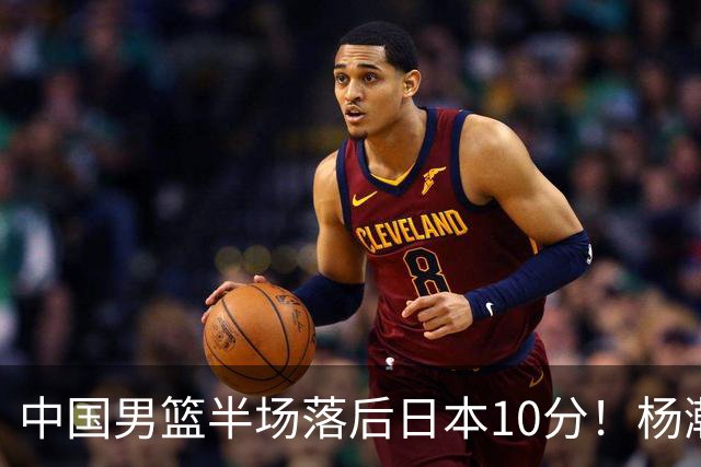 中国男篮半场落后日本10分！杨瀚森5分，胡金秋8分，贺希宁10分