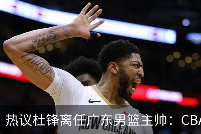 热议杜锋离任广东男篮主帅：CBA生涯执教大圆满 球迷祝福一切顺利